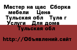 Мастер на щас. Сборка мебели. › Цена ­ 100 - Тульская обл., Тула г. Услуги » Для дома   . Тульская обл.